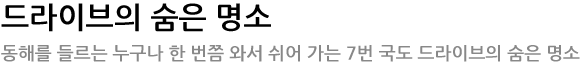 드라이브의 숨은 명소 -  동해를 들르는 누구나 한 번쯤 와서 쉬어 가는 7번 국도 드라이브의 숨은 명소